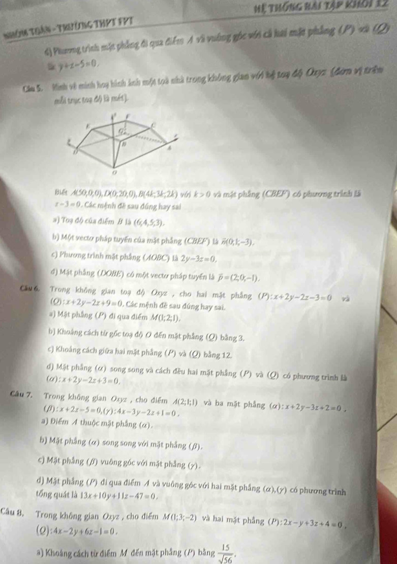 Hệ thống hài tập khôi 12
NHôm THầN - Trưởng THPT FPT
d) Phưeng trình mặt phẳng đi qua điểm A và vường gốc với cả hai mặt phẳng (P) và (Q)
y+z-5=0.
Câu 5. Minh về minh hoy hình ảnh một toà nhà trong không gian với bệ toạ độ Ouyz (đơm vị trầm
mỗi trực 1/24 4 à méi ]
Biết A(50,0,0),D(0,20,0),B(4k,3k,2k) k>0 và mật phầng (CBEF) có phương trình là
x-3=0 Các mệnh đề sau đúng hay sai
a) Toạ độ của điểm B là (6,4,5,3).
b) Một vectơ pháp tuyến của mặt phẳng (CBEF) L overline n(0,1;-3).
c) Phương trình mặt phẳng (AOBC) là 2y-3z=0,
d) Mật phẳng (DOBE) có một vectư pháp tuyển là overline p=(2;0;-1),
Câu 6 Trong không gian toạ độ Oxyz, cho hai mặt phẳng (P):x+2y-2z-3=0 và
(Q) :x+2y-2z+9=0 0. Các mệnh đề sau đúng hay sai.
a) Mật phầng (P) đi qua điểm M(1;2;1).
b) Khoảng cách từ gốc toạ độ 0 đến mặt phẳng (Q) bằng 3.
c) Khoảng cách giữa hai mặt phẳng (P) và (Q) bằng 12.
d) Mặt phầng (α) song song và cách đều hai mặt phầng (P) và (Q) có phương trình là
(u) x+2y-2z+3=0,
Câu 7. Trong không gian Oxyz , cho điểm A(2;1;1) và ba mặt phẳng (alpha ):x+2y-3z+2=0,
(/1) x+2z-5=0,(y):4x-3y-2z+1=0,
a) Điểm A thuộc mặt phầng (α).
b) Mặt phẳng (α) song song với mặt phẳng (β).
c) Mặt phẳng (/f) vuông góc với mặt phẳng (7).
d) Mặt phầng (P) đi qua điểm A và vuông góc với hai mặt phẳng (α),(γ) có phương trình
tổng quát là 13x+10y+11z-47=0,
Câu 8. Trong không gian Oxyz , cho điểm M(1;3;-2) và hai mặt phầng (P):2x-y+3z+4=0,
(Q) 4x-2y+6z-1=0.
a) Khoảng cách từ điểm M đến mặt phầng (P) bằng  15/sqrt(56) .