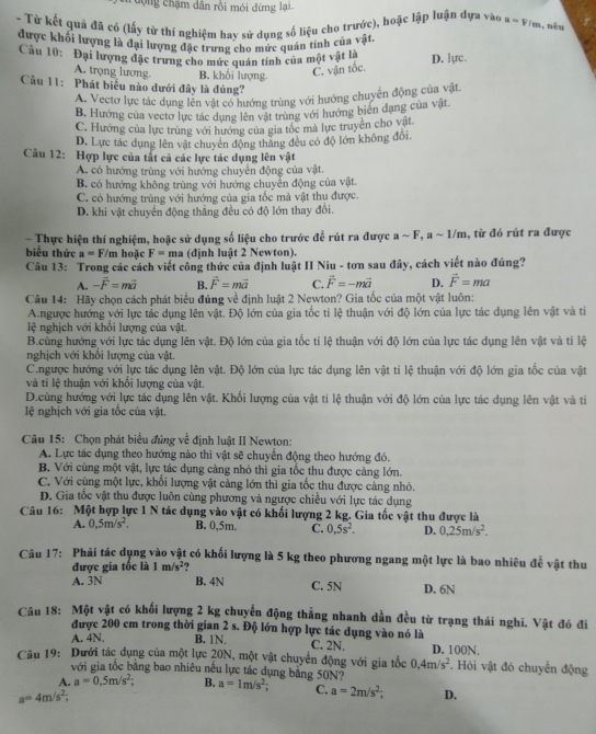 động chậm dân rồi mói đừng lại.
- Từ kết quả đã có (lấy từ thí nghiệm bay sử dụng số liệu cho trước), hoặc lập luận dựa vào a=V/m , nèu
được khối lượng là đại lượng đặc trưng cho mức quán tính của vật.
Câu 10: Đại lượng đặc trưng cho mức quán tính của một vật là D. lực.
A. trọng lương B. khối lượng.
C. vận toc
Câu 11: Phát biểu nào dưới đây là đúng?
A. Vectơ lực tác dụng lên vật có hướng trùng với hướng chuyển động của vật.
B. Hướng của vectơ lực tác dụng lên vật trùng với hướng biên dạng của vật.
C. Hướng của lực trùng với hướng của gia tốc mã lực truyền cho vật
D. Lực tác dụng lên vật chuyên động thăng đều có độ lớn không đổi.
Câu 12: Hợp lực của tất cả các lực tác dụng lên vật
A. có hướng trùng với hướng chuyển động của vật.
B. có hướng không trùng với hướng chuyển động của vật.
C. có hướng trùng với hướng của gia tốc mà vật thu được.
D. khi vật chuyển động thắng đều có độ lớn thay đổi.
- Thực hiện thí nghiệm, hoặc sử dụng số liệu cho trước để rút ra được a ~ F, a ~ 1/m, từ đó rút ra được
biểu thức a=F/m hoặc F=ma (định luật 2 Newton).
Câu 13: Trong các cách viết công thức của định luật II Niu - tơn sau đây, cách viết nào đúng?
A. -vector F=mvector 2 B. vector F=mvector a C. vector F=-mvector a D. vector F=ma
Câu 14: Hãy chọn cách phát biểu đúng về định luật 2 Newton? Gia tốc của một vật luôn:
A.ngược hướng với lực tác dụng lên vật. Độ lớn của gia tốc ti lệ thuận với độ lớn của lực tác dụng lên vật và tỉ
lệ nghịch với khôi lượng của vật.
B.củng hướng với lực tác dụng lên vật. Độ lớn của gia tốc tỉ lệ thuận với độ lớn của lực tác dụng lên vật và tỉ lệ
nghịch với khổi lượng của vật.
C.ngược hướng với lực tác dụng lên vật. Độ lớn của lực tác dụng lên vật ti lệ thuận với độ lớn gia tốc của vật
và ti lệ thuận với khối lượng của vật.
D.cùng hướng với lực tác dụng lên vật. Khổi lượng của vật ti lệ thuận với độ lớn của lực tác dụng lên vật và tiỉ
lệ nghịch với gia tốc của vật.
Câu 15: Chọn phát biểu đứng về định luật II Newton:
A. Lực tác dụng theo hướng nào thì vật sẽ chuyển động theo hướng đó.
B. Với cùng một vật, lực tác dụng cảng nhỏ thì gia tốc thu được càng lớn.
C. Với cùng một lực, khổi lượng vật cảng lớn thì gia tốc thu được cảng nhỏ.
D. Gia tốc vật thu được luôn cùng phương và ngược chiều với lực tác dụng
Câu 16: Một hợp lực 1 N tác dụng vào vật có khối lượng 2 kg. Gia tốc vật thu được là
A. 0.5m/s^2. B. 0,5m. C. 0,5s^2. D. 0.25m/s^2.
Câu 17: Phải tác dụng vào vật có khối lượng là 5 kg theo phương ngang một lực là bao nhiêu đề vật thu
được gia tốc là 1m/s^2
A. 3N B. 4N C. 5N D. 6N
Câu 18: Một vật có khối lượng 2 kg chuyển động thẳng nhanh dần đều từ trạng thái nghi. Vật đó đi
được 200 em trong thời gian 2 s. Độ lớn hợp lực tác dụng vào nó là
A. 4N. B. 1N. C. 2N,
Câu 19: Dưới tác dụng của một lực 20N, một vật chuyển động với gia tốc 0.4m/s^2 D. 100N. . Hỏi vật đó chuyển động
với gia tốc băng bao nhiêu nều lực tác dụng bằng 50N?
A. a=0.5m/s^2; B. a=1m/s^2; C. a=2m/s^2; D.
a=4m/s^2;