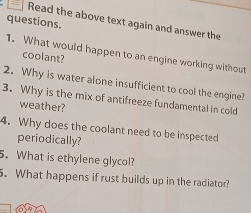 questions. 
Read the above text again and answer the 
1. What would happen to an engine working without 
coolant? 
2. Why is water alone insufficient to cool the engine? 
3. Why is the mix of antifreeze fundamental in cold 
weather? 
4. Why does the coolant need to be inspected 
periodically? 
5. What is ethylene glycol? 
5. What happens if rust builds up in the radiator? 
R