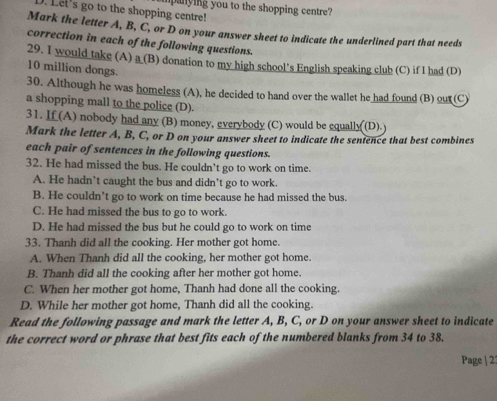 Let's go to the shopping centre! mpanying you to the shopping centre?
Mark the letter A, B, C, or D on your answer sheet to indicate the underlined part that needs
correction in each of the following questions.
29. I would take (A) a (B) donation to my high school's English speaking club (C) if I had (D)
10 million dongs.
30. Although he was homeless (A), he decided to hand over the wallet he had found (B) out(C)
a shopping mall to the police (D).
31. If (A) nobody had any (B) money, everybody (C) would be equally (D) 
Mark the letter A, B, C, or D on your answer sheet to indicate the sentence that best combines
each pair of sentences in the following questions.
32. He had missed the bus. He couldn’t go to work on time.
A. He hadn’t caught the bus and didn’t go to work.
B. He couldn’t go to work on time because he had missed the bus.
C. He had missed the bus to go to work.
D. He had missed the bus but he could go to work on time
33. Thanh did all the cooking. Her mother got home.
A. When Thanh did all the cooking, her mother got home.
B. Thanh did all the cooking after her mother got home.
C. When her mother got home, Thanh had done all the cooking.
D. While her mother got home, Thanh did all the cooking.
Read the following passage and mark the letter A, B, C, or D on your answer sheet to indicate
the correct word or phrase that best fits each of the numbered blanks from 34 to 38.
Page | 22