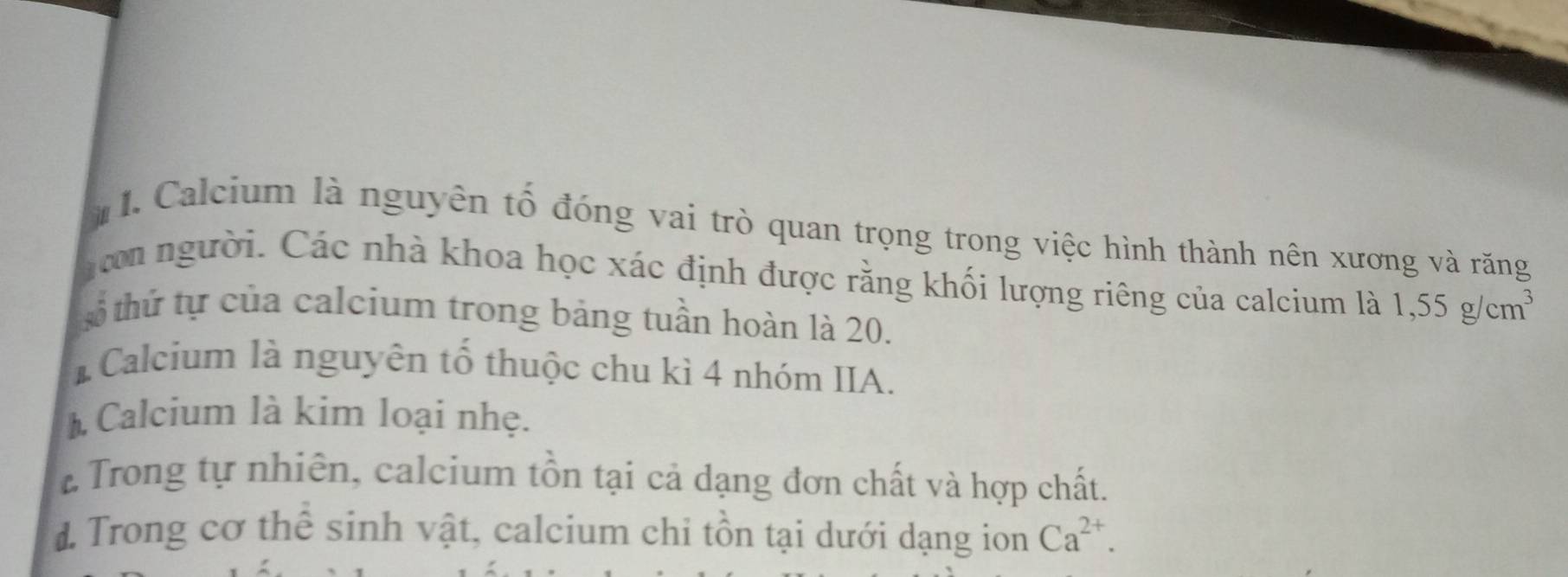 in
1. Calcium là nguyên tố đóng vai trò quan trọng trong việc hình thành nên xương và răng
n người. Các nhà khoa học xác định được rằng khối lượng riêng của calcium là 1,55g/cm^3
tố thứ tự của calcium trong bảng tuần hoàn là 20.
* Calcium là nguyên tố thuộc chu kì 4 nhóm IIA.
Calcium là kim loại nhẹ.
* Trong tự nhiên, calcium tồn tại cả dạng đơn chất và hợp chất.
d Trong cơ thể sinh vật, calcium chi tồn tại dưới dạng ion Ca^(2+).