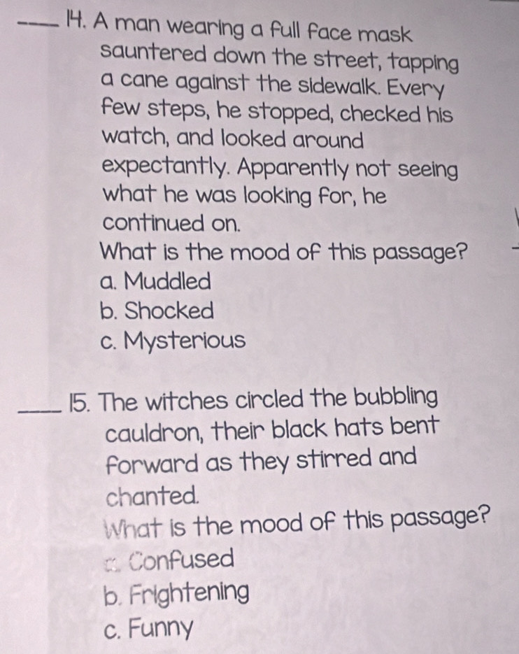 A man wearing a full face mask
sauntered down the street, tapping
a cane against the sidewalk. Every
few steps, he stopped, checked his
watch, and looked around
expectantly. Apparently not seeing
what he was looking for, he
continued on.
What is the mood of this passage?
a. Muddled
b. Shocked
c. Mysterious
_15. The witches circled the bubbling
cauldron, their black hats bent
forward as they stirred and
chanted.
What is the mood of this passage?
a Confused
b. Frightening
c. Funny