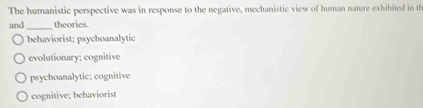 The humanistic perspective was in response to the negative, mechanistic view of human nature exhibited in th
and_ theories.
behaviorist; psychoanalytic
evolutionary; cognitive
psychoanalytic; cognitive
cognitive; behaviorist