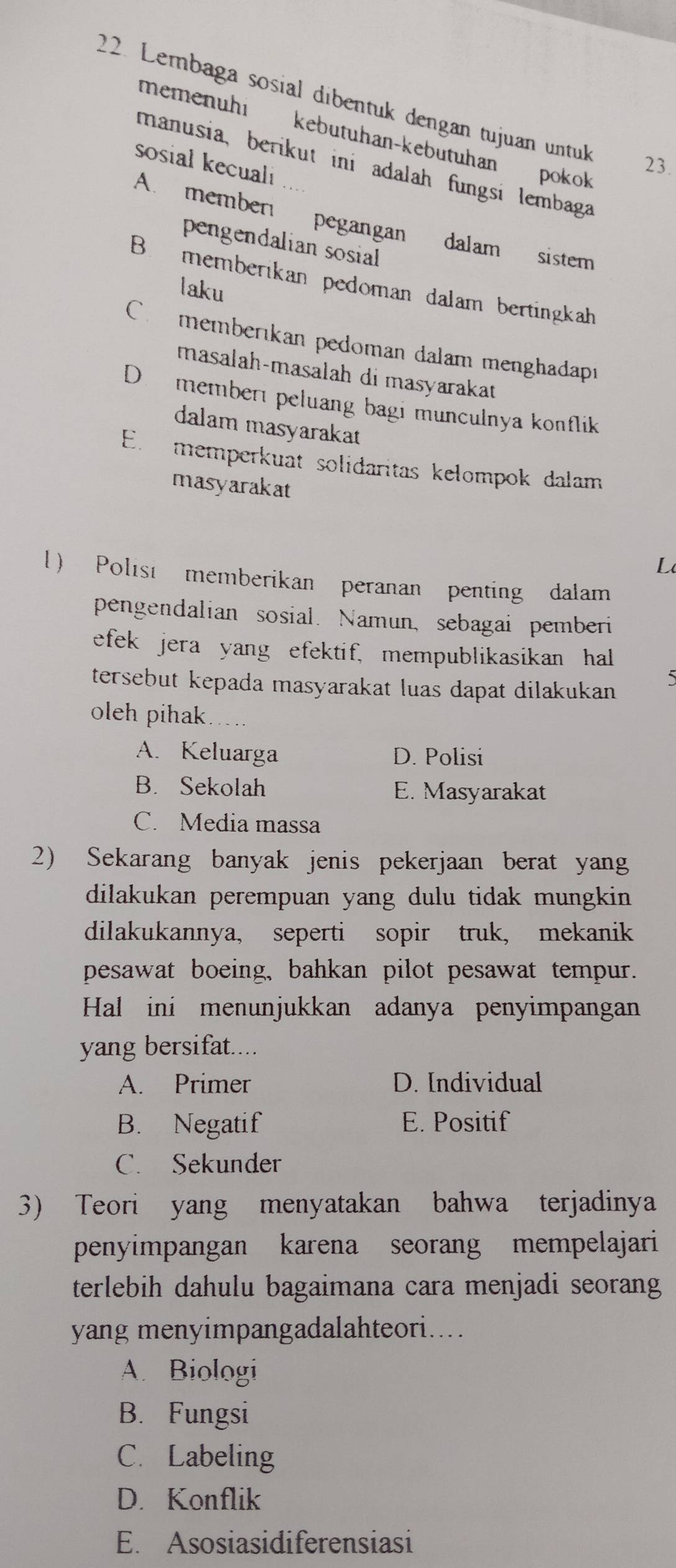 Lembaga sosial dibentuk dengan tujuan untuk 23
memenühi kebutuhan-kebutuhan pokok
sosial kecuali
manusia, berikut ini adalah fungsi lembaga
A. member pegangan dalam sistem
pengendalian sosial
B. memberikan pedoman dalam bertingkah
laku
C memberıkan pedoman dalam menghadapı
masalah-masalah di masyarakat
D member peluang bagi munculnya konflik 
dalam masyarakat
E. memperkuat solidaritas kelompok dalam
masyarakat
L
l) Polısi memberikan peranan penting dalam
pengendalian sosial. Namun, sebagai pemberi
efek jera yang efektif, mempublikasikan hal
tersebut kepada masyarakat luas dapat dilakukan 
5
oleh pihak . .
A. Keluarga D. Polisi
B. Sekolah E. Masyarakat
C. Media massa
2) Sekarang banyak jenis pekerjaan berat yang
dilakukan perempuan yang dulu tidak mungkin 
dilakukannya, seperti sopir truk, mekanik
pesawat boeing, bahkan pilot pesawat tempur.
Hal ini menunjukkan adanya penyimpangan
yang bersifat....
A. Primer D. Individual
B. Negatif E. Positif
C. Sekunder
3) Teori yang menyatakan bahwa terjadinya
penyimpangan karena seorang mempelajari
terlebih dahulu bagaimana cara menjadi seorang 
yang menyimpangadalahteori....
A. Biologi
B. Fungsi
C. Labeling
D. Konflik
E. Asosiasidiferensiasi