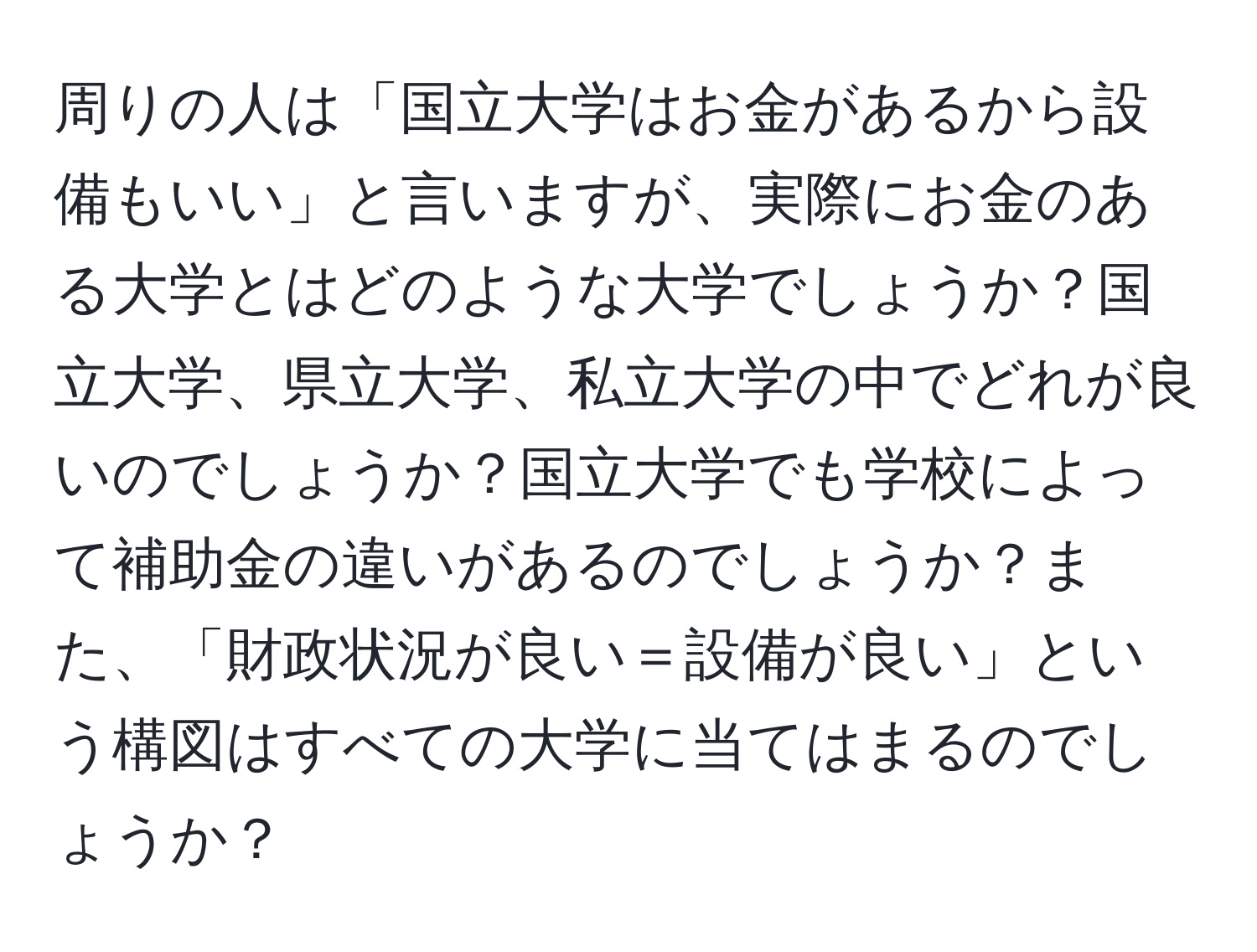 周りの人は「国立大学はお金があるから設備もいい」と言いますが、実際にお金のある大学とはどのような大学でしょうか？国立大学、県立大学、私立大学の中でどれが良いのでしょうか？国立大学でも学校によって補助金の違いがあるのでしょうか？また、「財政状況が良い＝設備が良い」という構図はすべての大学に当てはまるのでしょうか？