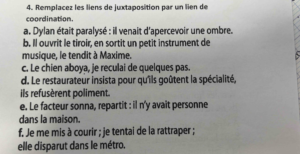 Remplacez les liens de juxtaposition par un lien de 
coordination. 
a. Dylan était paralysé : il venait d’apercevoir une ombre. 
b. Il ouvrit le tiroir, en sortit un petit instrument de 
musique, le tendit à Maxime. 
c. Le chien aboya, je reculai de quelques pas. 
d. Le restaurateur insista pour qu'ils goûtent la spécialité, 
ils refusèrent poliment. 
e. Le facteur sonna, repartit : il n’y avait personne 
dans la maison. 
f. Je me mis à courir ; je tentai de la rattraper ; 
elle disparut dans le métro.