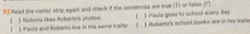 # Read the comic strip again and check if the sentences are true (T) or false (F) 
( ) Noberu likes Roberto's photos. ( ) Paula goes to school every day 
( ) Paula and Roberto live in the same trailer. ( ) Roberto's school books are in his traile