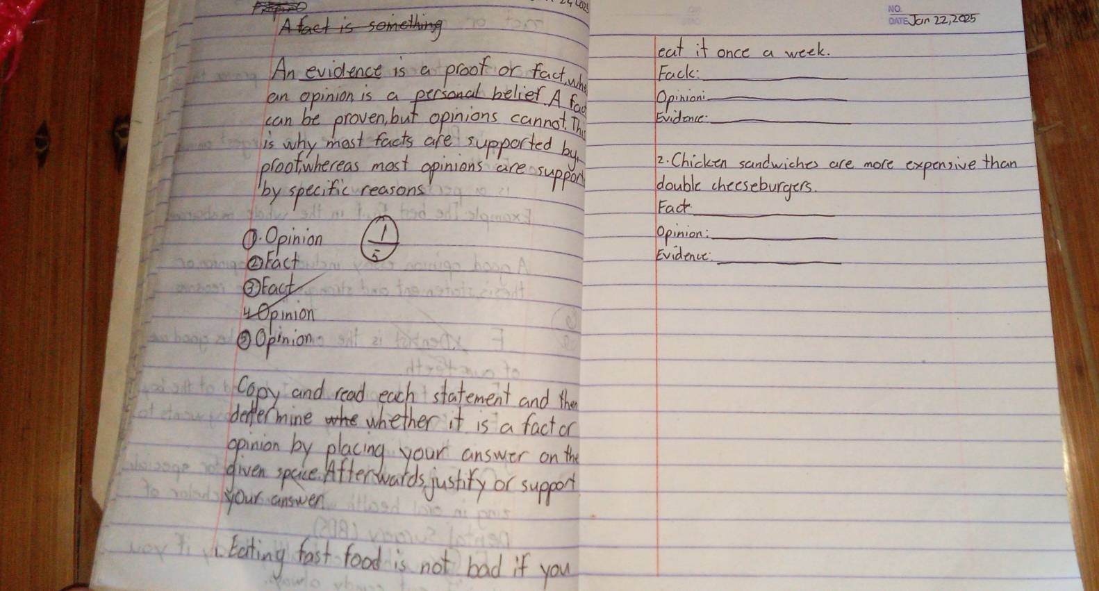 eat if once a week. 
An evidence is a proof or fact wh Fack:_ 
an opinion is a personal belier A far Opinion_ 
can be proven, but opinions cannot. Th Evidence._ 
is why most facts are supported by 
2. Chicken sandwiches are more expensive than 
prootwhereas most opinions are suppon double cheeseburgers 
_ 
by specific reasons 
Fack 
. Opinion Opinion :_ 
②Fact 5 
Evidence_ 
③Eact 
vOpinion 
Opinion 
Copy and read each statement and the 
deffermine whether it is a fact or 
opinion by placing your answer on the 
given space. Affertwards justiry or support 
your answen 
Eating fast food is not bad if you