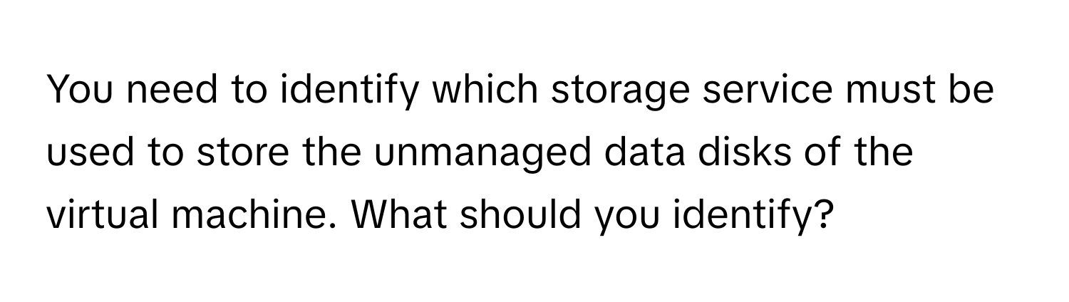 You need to identify which storage service must be used to store the unmanaged data disks of the virtual machine. What should you identify?