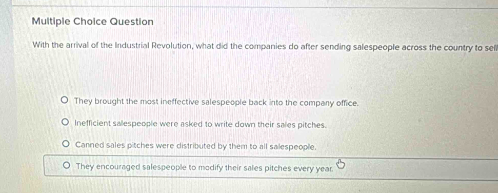 Question
With the arrival of the Industrial Revolution, what did the companies do after sending salespeople across the country to sell
They brought the most ineffective salespeople back into the company office.
Inefficient salespeople were asked to write down their sales pitches.
Canned sales pitches were distributed by them to all salespeople.
They encouraged salespeople to modify their sales pitches every year.