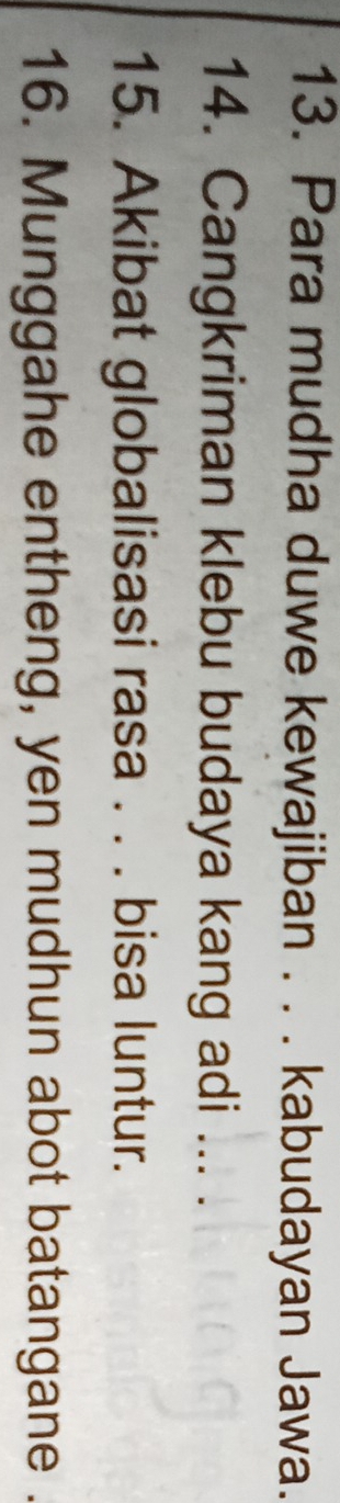 Para mudha duwe kewajiban . . . kabudayan Jawa. 
14. Cangkriman klebu budaya kang adi ... . 
15. Akibat globalisasi rasa . . . bisa luntur. 
16. Munggahe entheng, yen mudhun abot batangane .