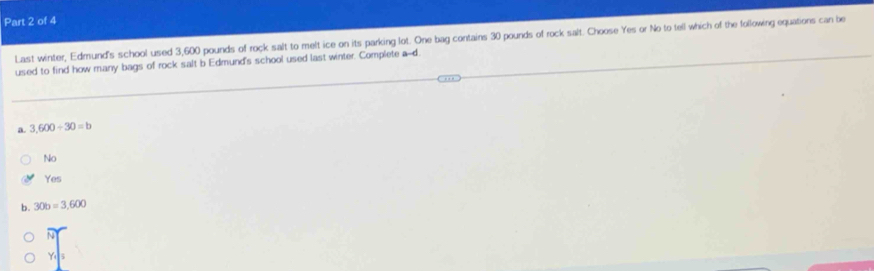 Last winter, Edmund's school used 3,600 pounds of rock salt to melt ice on its parking lot. One bag contains 30 pounds of rock salt. Choose Yes or No to tell which of the following equations can be
used to find how many bags of rock salt b Edmund's school used last winter. Complete a--d
a. 3,600/ 30=b
No
Yes
b. 30b=3,600
Ye s