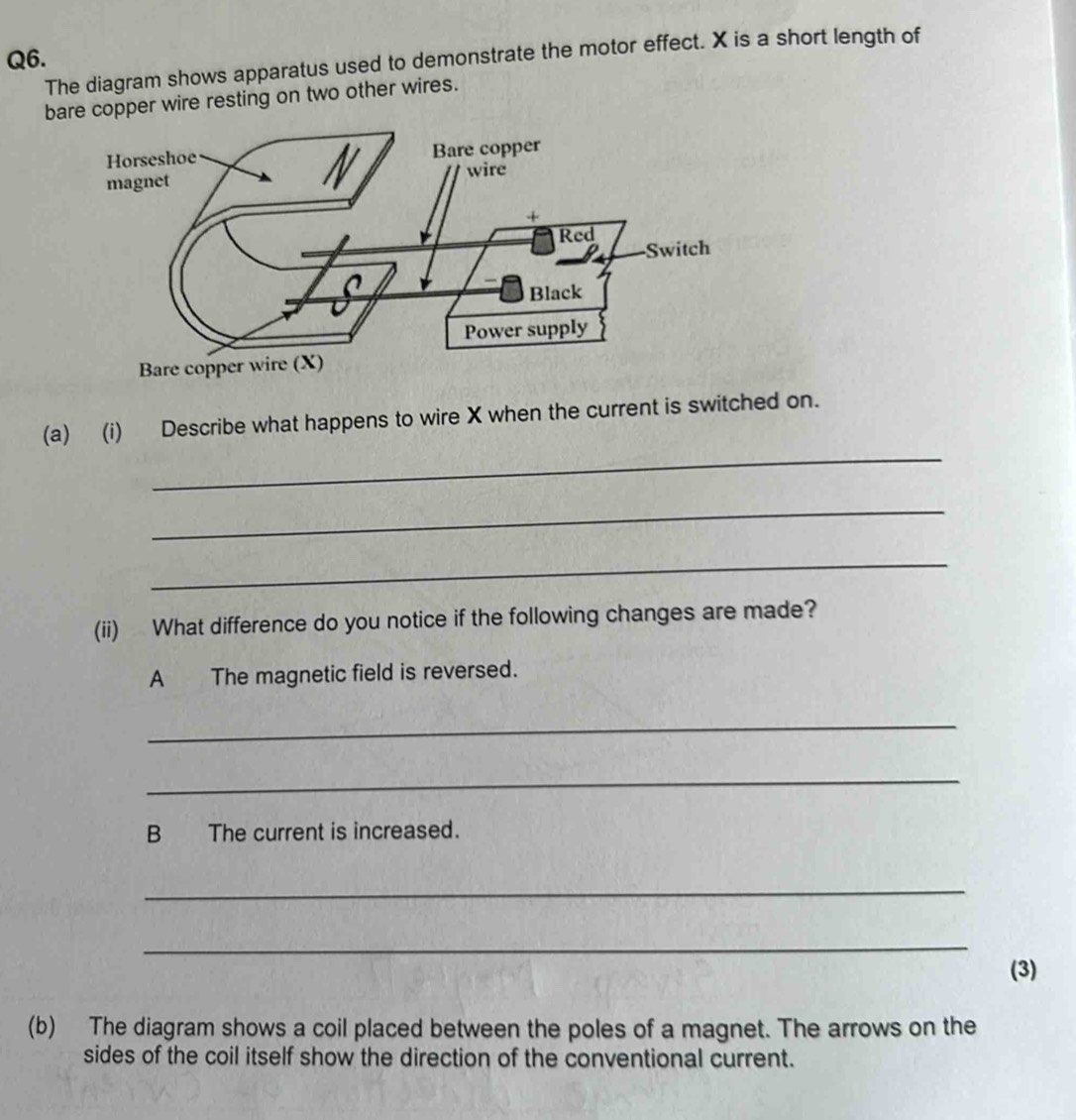 The diagram shows apparatus used to demonstrate the motor effect. X is a short length of 
bare copper wire resting on two other wires. 
Bare copper wire (X) 
_ 
(a) (i) Describe what happens to wire X when the current is switched on. 
_ 
_ 
(ii) What difference do you notice if the following changes are made? 
A The magnetic field is reversed. 
_ 
_ 
B The current is increased. 
_ 
_ 
(3) 
(b) The diagram shows a coil placed between the poles of a magnet. The arrows on the 
sides of the coil itself show the direction of the conventional current.