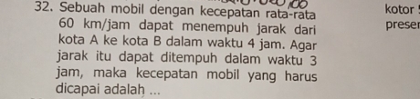 Sebuah mobil dengan kecepatan rata-rata kotor
60 km/jam dapat menempuh jarak dari preser 
kota A ke kota B dalam waktu 4 jam. Agar 
jarak itu dapat ditempuh dalam waktu 3
jam, maka kecepatan mobil yang harus 
dicapai adalah ...