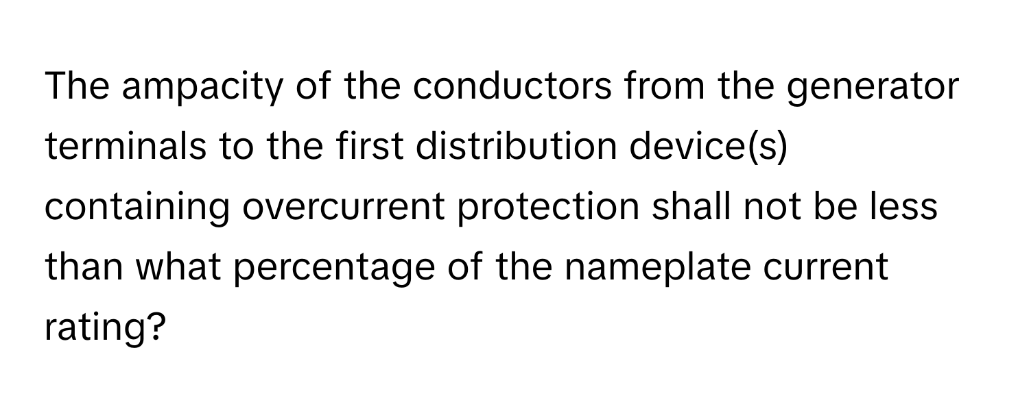 The ampacity of the conductors from the generator terminals to the first distribution device(s) containing overcurrent protection shall not be less than what percentage of the nameplate current rating?