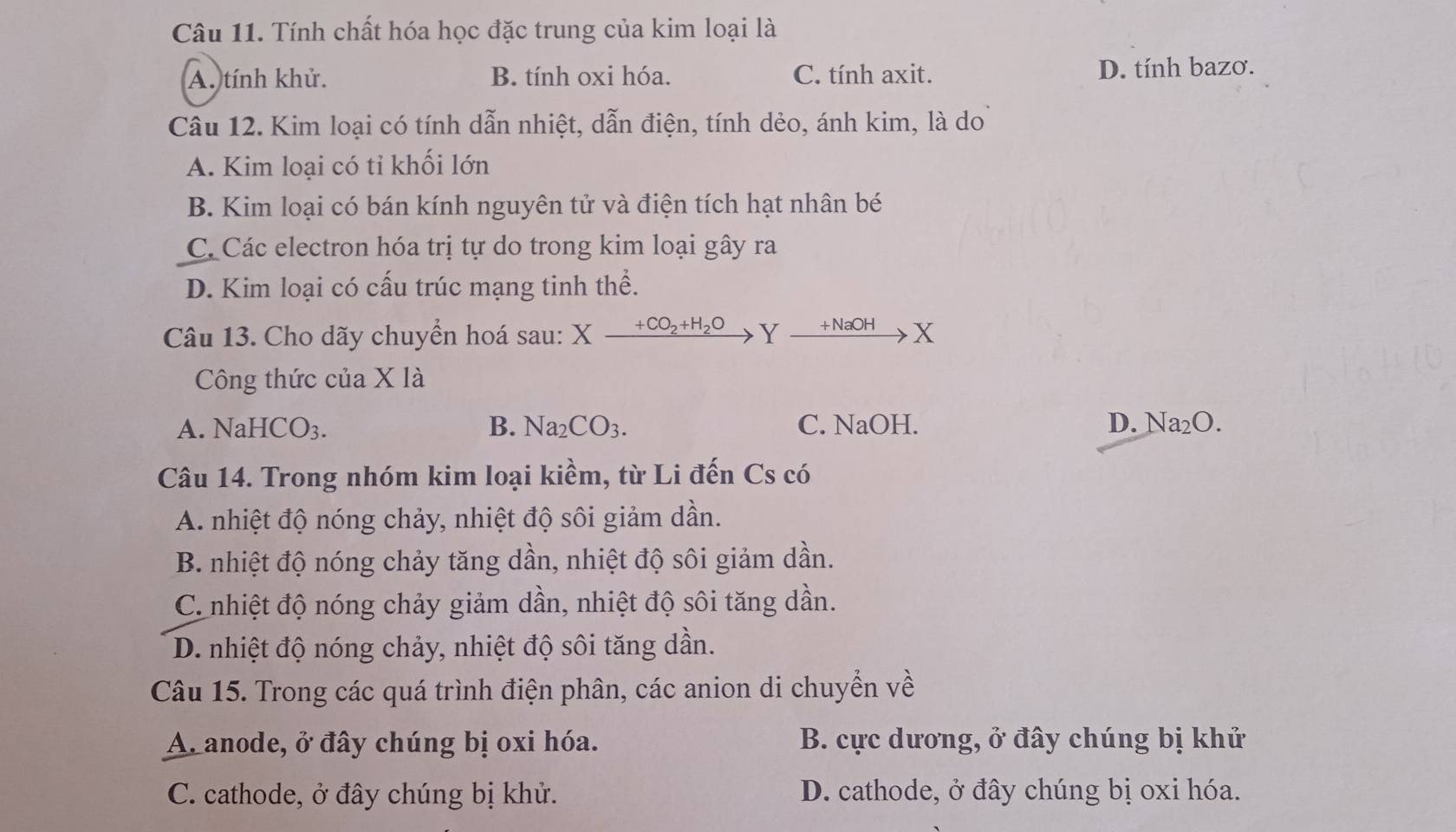 Tính chất hóa học đặc trung của kim loại là
A. tính khử. B. tính oxi hóa. C. tính axit. D. tính bazơ.
Câu 12. Kim loại có tính dẫn nhiệt, dẫn điện, tính dẻo, ánh kim, là do
A. Kim loại có tỉ khối lớn
B. Kim loại có bán kính nguyên tử và điện tích hạt nhân bé
C Các electron hóa trị tự do trong kim loại gây ra
D. Kim loại có cấu trúc mạng tinh thể.
Câu 13. Cho dãy chuyển hoá sau: X Xxrightarrow +CO_2+H_2OYxrightarrow +NaOHX
Công thức của X * 12
A. NaHCO_3. B. Na_2CO_3. C. NaOH. D. Na_2O. 
Câu 14. Trong nhóm kim loại kiềm, từ Li đến Cs có
A. nhiệt độ nóng chảy, nhiệt độ sôi giảm dần.
B. nhiệt độ nóng chảy tăng dần, nhiệt độ sôi giảm dần.
C. nhiệt độ nóng chảy giảm dần, nhiệt độ sôi tăng dần.
D. nhiệt độ nóng chảy, nhiệt độ sôi tăng dần.
Câu 15. Trong các quá trình điện phân, các anion di chuyển về
A. anode, ở đây chúng bị oxi hóa. B. cực dương, ở đây chúng bị khử
C. cathode, ở đây chúng bị khử. D. cathode, ở đây chúng bị oxi hóa.