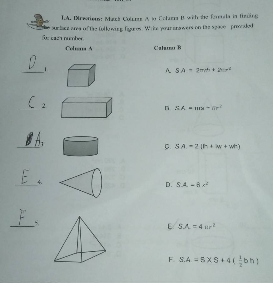 Directions: Match Column A to Column B with the formula in finding
surface area of the following figures. Write your answers on the space provided
for each number.
Column A Column B
_1.
A. S.A.=2π rh+2π r^2
_2.
B. S.A.=π rs+π r^2
_3.
C. S.A.=2(lh+lw+wh)
_4.
D. S.A.=6s^2
_5.
S.A.=4π r^2
F. S.A.=S* S+4( 1/2 bh)