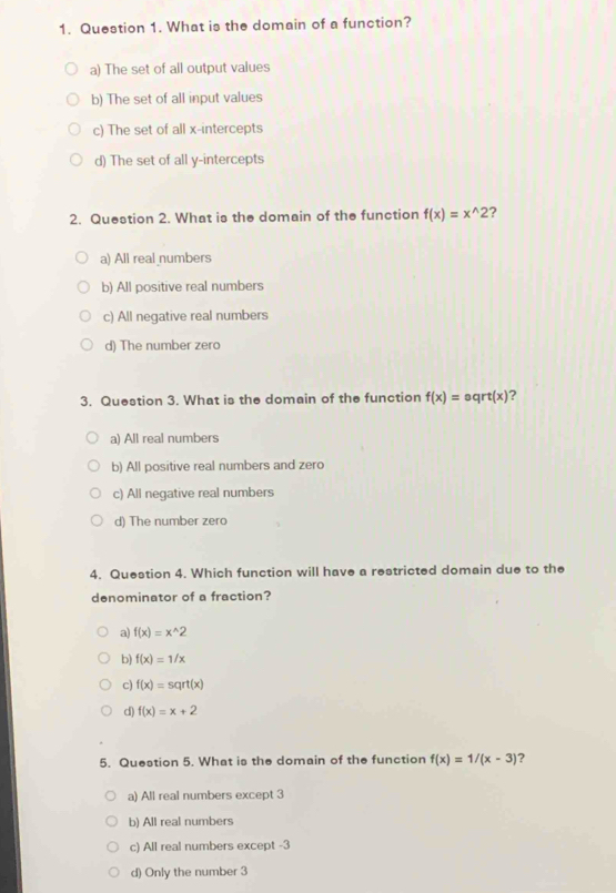 What is the domain of a function?
a) The set of all output values
b) The set of all input values
c) The set of all x-intercepts
d) The set of all y-intercepts
2. Question 2. What is the domain of the function f(x)=x^(wedge)2 ?
a) All real numbers
b) All positive real numbers
c) All negative real numbers
d) The number zero
3. Question 3. What is the domain of the function f(x)=eqrt(x) ?
a) All real numbers
b) All positive real numbers and zero
c) All negative real numbers
d) The number zero
4. Question 4. Which function will have a restricted domain due to the
denominator of a fraction?
a) f(x)=x^(wedge)2
b) f(x)=1/x
c) f(x)=sqrt(x)
d) f(x)=x+2
5. Question 5. What is the domain of the function f(x)=1/(x-3) ?
a) All real numbers except 3
b) All real numbers
c) All real numbers except -3
d) Only the number 3