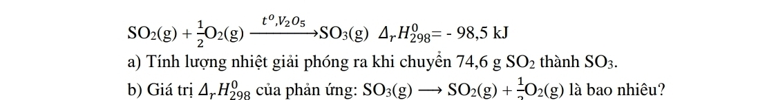 SO_2(g)+ 1/2 O_2(g)xrightarrow t^0,V_2O_5SO_3(g)△ _rH_(298)^0=-98,5kJ
a) Tính lượng nhiệt giải phóng ra khi chuyển 74,6gSO_2 thành SO_3. 
b) Giá trị △ _rH_(298)^0 của phản ứng: SO_3(g)to SO_2(g)+ 1/2 O_2(g) là bao nhiêu?