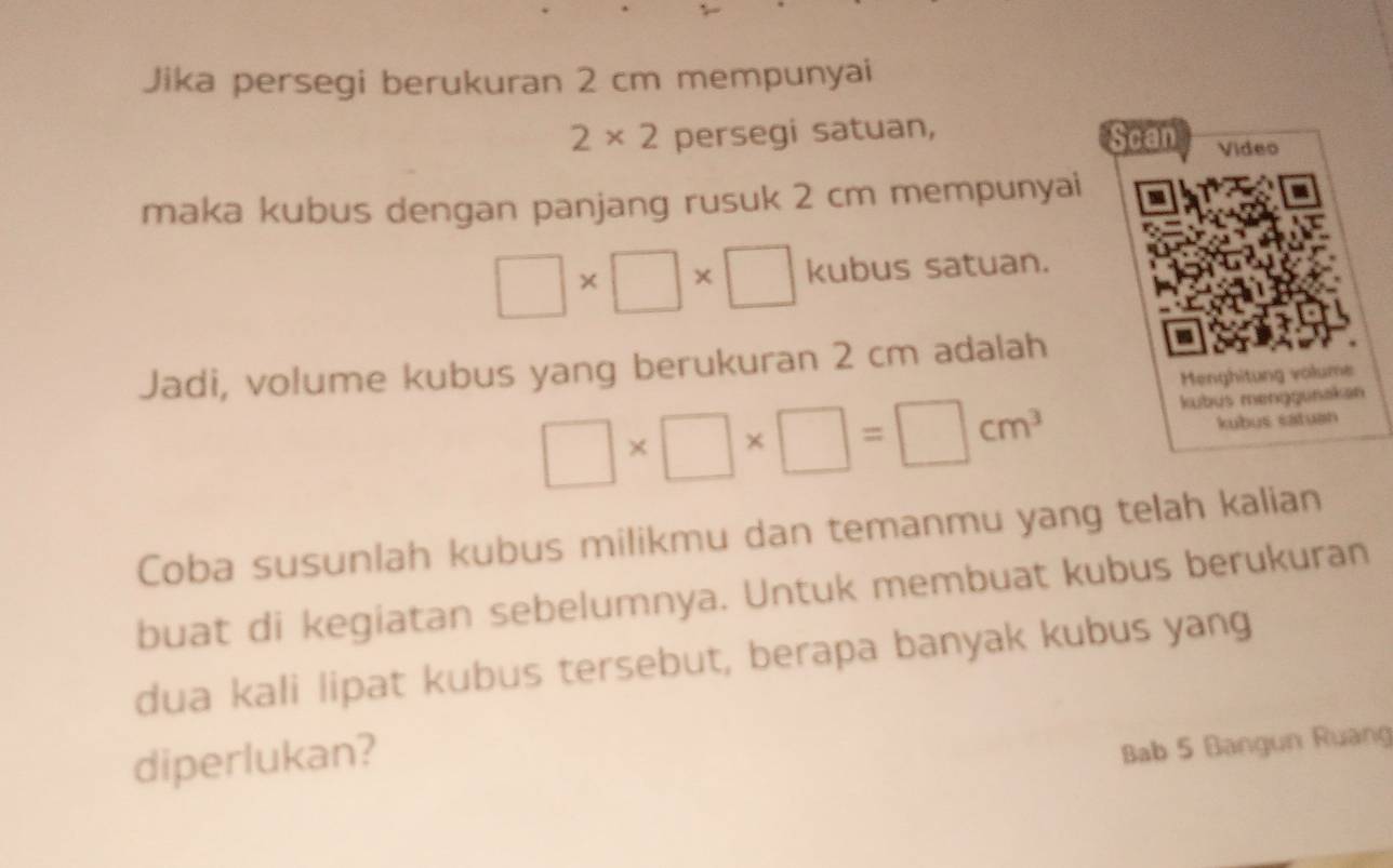 Jika persegi berukuran 2 cm mempunyai
2* 2 persegi satuan, 
Scan Video 
maka kubus dengan panjang rusuk 2 cm mempunyai
□ * □ * □ kubus satuan. 
Jadi, volume kubus yang berukuran 2 cm adalah 
Menghitung volume
□ * □ * □ =□ cm^3
kubus menggunakan 
kubus catuan 
Coba susunlah kubus milikmu dan temanmu yang telah kalian 
buat di kegiatan sebelumnya. Untuk membuat kubus berukuran 
dua kali lipat kubus tersebut, berapa banyak kubus yang 
diperlukan? 
Bab 5 Bangun Ruang