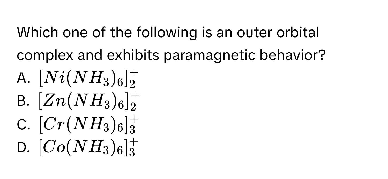 Which one of the following is an outer orbital complex and exhibits paramagnetic behavior?
A. $[Ni(NH₃)₆]₂⁺$
B. $[Zn(NH₃)₆]₂⁺$
C. $[Cr(NH₃)₆]₃⁺$
D. $[Co(NH₃)₆]₃⁺$