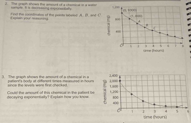 The graph shows the amount of a chemical in a water 
sample. It is decreasing exponentially. 
Find the coordinates of the points labeled A, B , and C .
Explain your reasoning. 
time (hours)
3. The graph shows the amount of a chemical in a 
patient's body at different times measured in hours 
since the levels were first checked. 
Could the amount of this chemical in the patient be 
decaying exponentially? Explain how you know. 
6
time (hours)