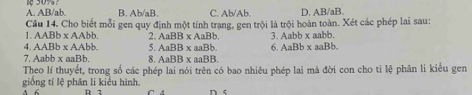 ệ 5097
A. AB/ab. B. Ab/aB. C, Ab/Ab. D. AB/aB.
Câu 14. Cho biết mỗi gen quy định một tính trạng, gen trội là trội hoàn toàn. Xét các phép lai sau:
1. AABb x AAbb. 2. AaBB* AaBb 3. Aabb x aabb.
4. AABb x AAbb. 5. AaBB* aaB h 6. AaBb* aaBb. 
7. Aabb x aaBb. 8. AaBB* aaB B.
Theo lí thuyết, trong số các phép lai nói trên có bao nhiêu phép lai mà đời con cho tỉ lệ phân li kiểu gen
giống ti lệ phân li kiểu hình.
A 6 D 2 C A n s