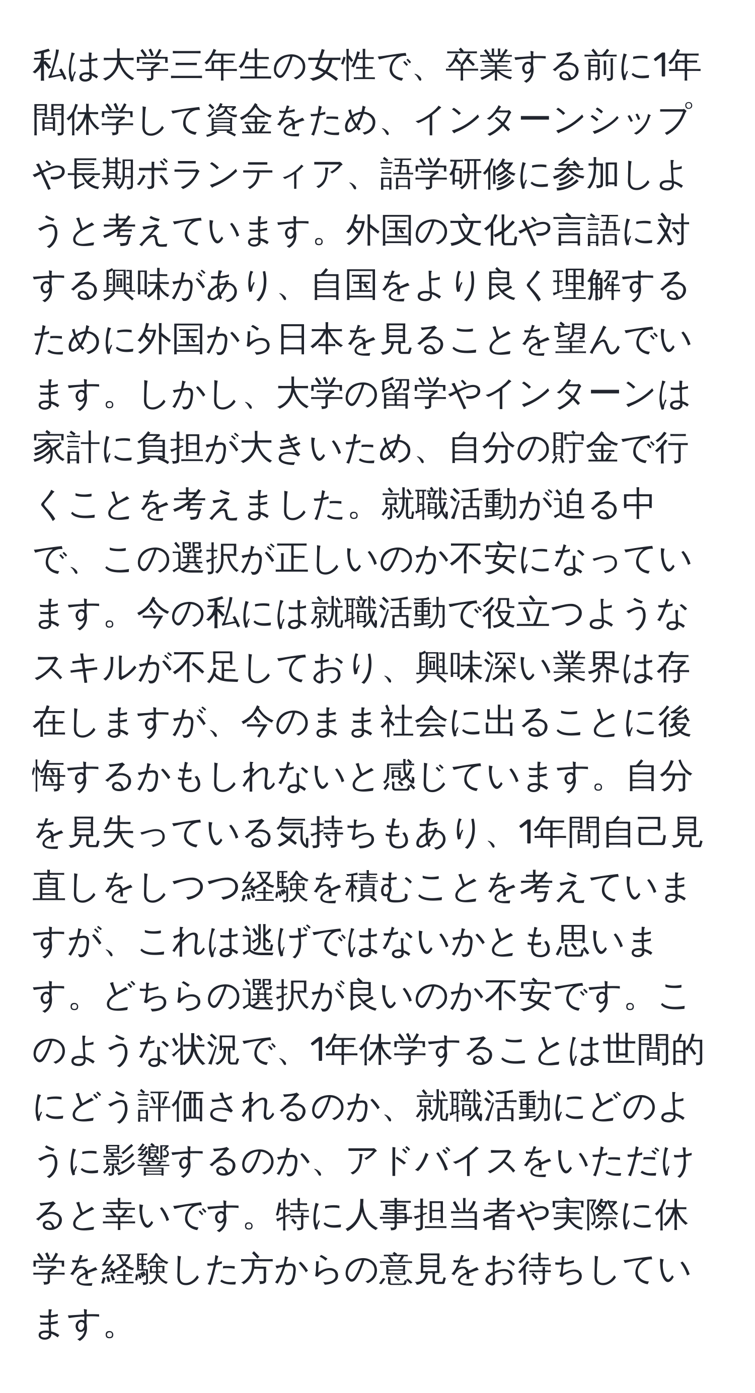 私は大学三年生の女性で、卒業する前に1年間休学して資金をため、インターンシップや長期ボランティア、語学研修に参加しようと考えています。外国の文化や言語に対する興味があり、自国をより良く理解するために外国から日本を見ることを望んでいます。しかし、大学の留学やインターンは家計に負担が大きいため、自分の貯金で行くことを考えました。就職活動が迫る中で、この選択が正しいのか不安になっています。今の私には就職活動で役立つようなスキルが不足しており、興味深い業界は存在しますが、今のまま社会に出ることに後悔するかもしれないと感じています。自分を見失っている気持ちもあり、1年間自己見直しをしつつ経験を積むことを考えていますが、これは逃げではないかとも思います。どちらの選択が良いのか不安です。このような状況で、1年休学することは世間的にどう評価されるのか、就職活動にどのように影響するのか、アドバイスをいただけると幸いです。特に人事担当者や実際に休学を経験した方からの意見をお待ちしています。