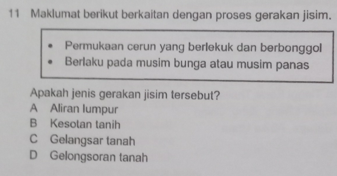 Maklumat berikut berkaitan dengan proses gerakan jisim.
Permukaan cerun yang berlekuk dan berbonggol
Berlaku pada musim bunga atau musim panas
Apakah jenis gerakan jisim tersebut?
A Aliran lumpur
B Kesotan tanih
C Gelangsar tanah
D Gelongsoran tanah