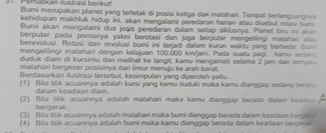 Perhatikan ilustrasi berikut!
Bumi merupakan planet yang terletak di posisi ketiga dari matahari. Tempat berlangsungnya
kehidupan makhluk hidup ini, akan mengalami peredaran harian atau disebut rotasi bumi
Bumi akan mengalami dua jeqis peredaran dalam setiap siklusnya. Planet biru ini akan
berputar pada porosnya yakni berotasi dan juga berputar mengelilingi matahan atau 
berevolusi. Rotasi dan revolusi bumi ini terjadi dalam kurun waktu yang berbeda. Bem
mengelilingi matahari dengan kelajuan 100.000 km/jam. Pada suatu pagi, kamu sedang
duduk diam di kursimu dan melihät ke langit, kamu mengamati selama 2 jam dan temyata
matahari bergeser posisinya dari timur menuju ke arah barat.
Berdasarkan ilustrasi tersebut, kesimpulan yang diperoleh yaitu
(1) Bila titik acuannya adalah kursi yang kamu duduki maka kamu dianggap sedang beraca
dalam keadaan điam.
(2) Bila titik acuannya adalah matahari maka kamu đianggap berada dalam keadann a
bergerak.
(3) Bila titik acuannya adalah matahari maka bumi đianggap berada dalam keadaan bergeak 
(4) Bila titik acuannya adalah bumi maka kamu đianggap berada dalam keadaan bergerak