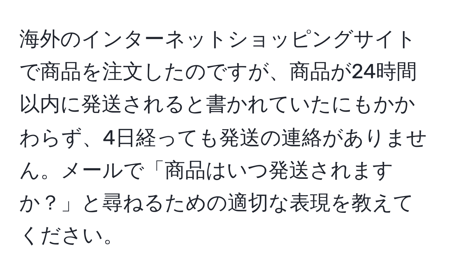 海外のインターネットショッピングサイトで商品を注文したのですが、商品が24時間以内に発送されると書かれていたにもかかわらず、4日経っても発送の連絡がありません。メールで「商品はいつ発送されますか？」と尋ねるための適切な表現を教えてください。