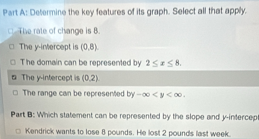 Determine the key features of its graph. Select all that apply.
The rate of change is 8.
The y-intercept is (0,8),
The domain can be represented by 2≤ x≤ 8.
The y-intercept is (0,2).
The range can be represented by-∈fty . 
Part B: Which statement can be represented by the slope and y-intercept
Kendrick wants to lose 8 pounds. He lost 2 pounds last week.