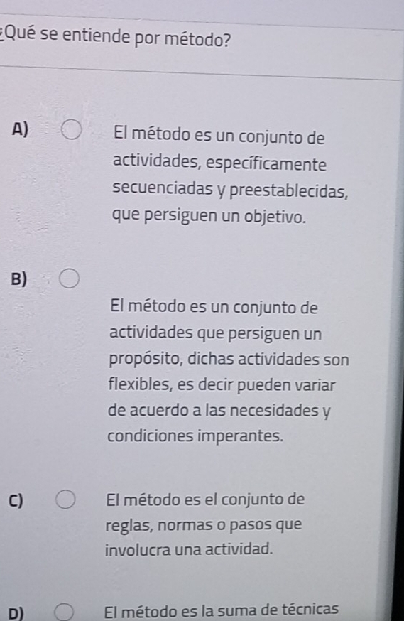 ¿Qué se entiende por método?
A) El método es un conjunto de
actividades, específicamente
secuenciadas y preestablecidas,
que persiguen un objetivo.
B)
El método es un conjunto de
actividades que persiguen un
propósito, dichas actividades son
flexibles, es decir pueden variar
de acuerdo a las necesidades y
condiciones imperantes.
C) El método es el conjunto de
reglas, normas o pasos que
involucra una actividad.
D) El método es la suma de técnicas