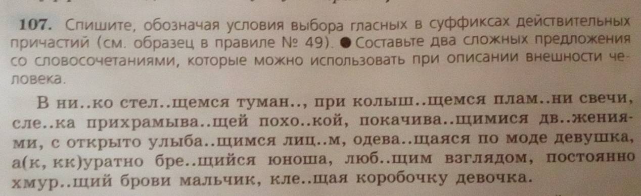 Слишите, обозначая условия выбора гласных в суффиксах действительных 
причастий (см. образец вправиле Νッ 4). ●Составьте два сложных πредложения 
со словосочетаниями, которые можно ислользовать πри описании внешности че- 
лobеka. 
Вниеко стел.шемся туман.., при колыш..Шемся плам.ни свечи, 
сле..ка прихрамыва.Шей похо..кой, покачива.Шимися дв.жения- 
ми, с открыΤо улыба..Шимся лиц..м, одева..Шаяся по моде девушка, 
а(к,кк)уратно бре.шийся юоноша,люб.шим взглядом, постоянно 
хмур.ший брови мальчик, клееешая коробочку девочка.