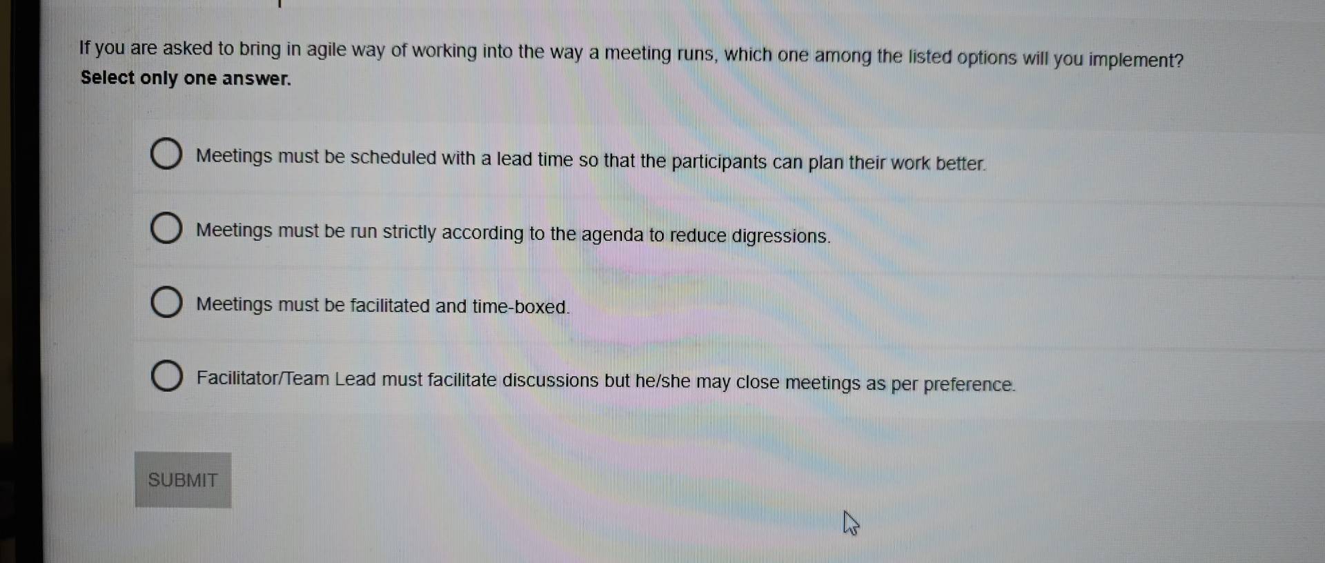 If you are asked to bring in agile way of working into the way a meeting runs, which one among the listed options will you implement?
Select only one answer.
Meetings must be scheduled with a lead time so that the participants can plan their work better.
Meetings must be run strictly according to the agenda to reduce digressions.
Meetings must be facilitated and time-boxed.
Facilitator/Team Lead must facilitate discussions but he/she may close meetings as per preference.
SUBMIT