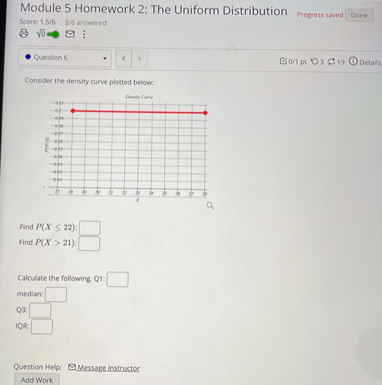 Module 5 Homework 2: The Uniform Distribution Progress saved 
Score: 1.5/6 3/6 answered Done 
sqrt(0) : 
Question 6 < > 0/1 pt つ3 $19 Details 
Consider the density curve plotted below: 
Find P(X≤ 22):□
Find P(X>21):□
Calculate the following. Q1: □ 
median: □ 
Q3: □ 
IQR: □ 
Question Help: Message instructor 
Add Work