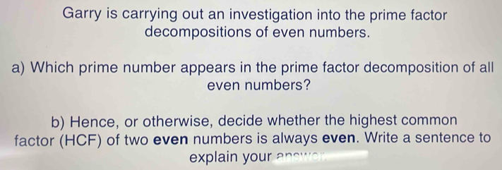 Garry is carrying out an investigation into the prime factor 
decompositions of even numbers. 
a) Which prime number appears in the prime factor decomposition of all 
even numbers? 
b) Hence, or otherwise, decide whether the highest common 
factor (HCF) of two even numbers is always even. Write a sentence to 
explain your answer.