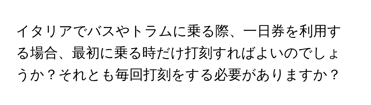 イタリアでバスやトラムに乗る際、一日券を利用する場合、最初に乗る時だけ打刻すればよいのでしょうか？それとも毎回打刻をする必要がありますか？