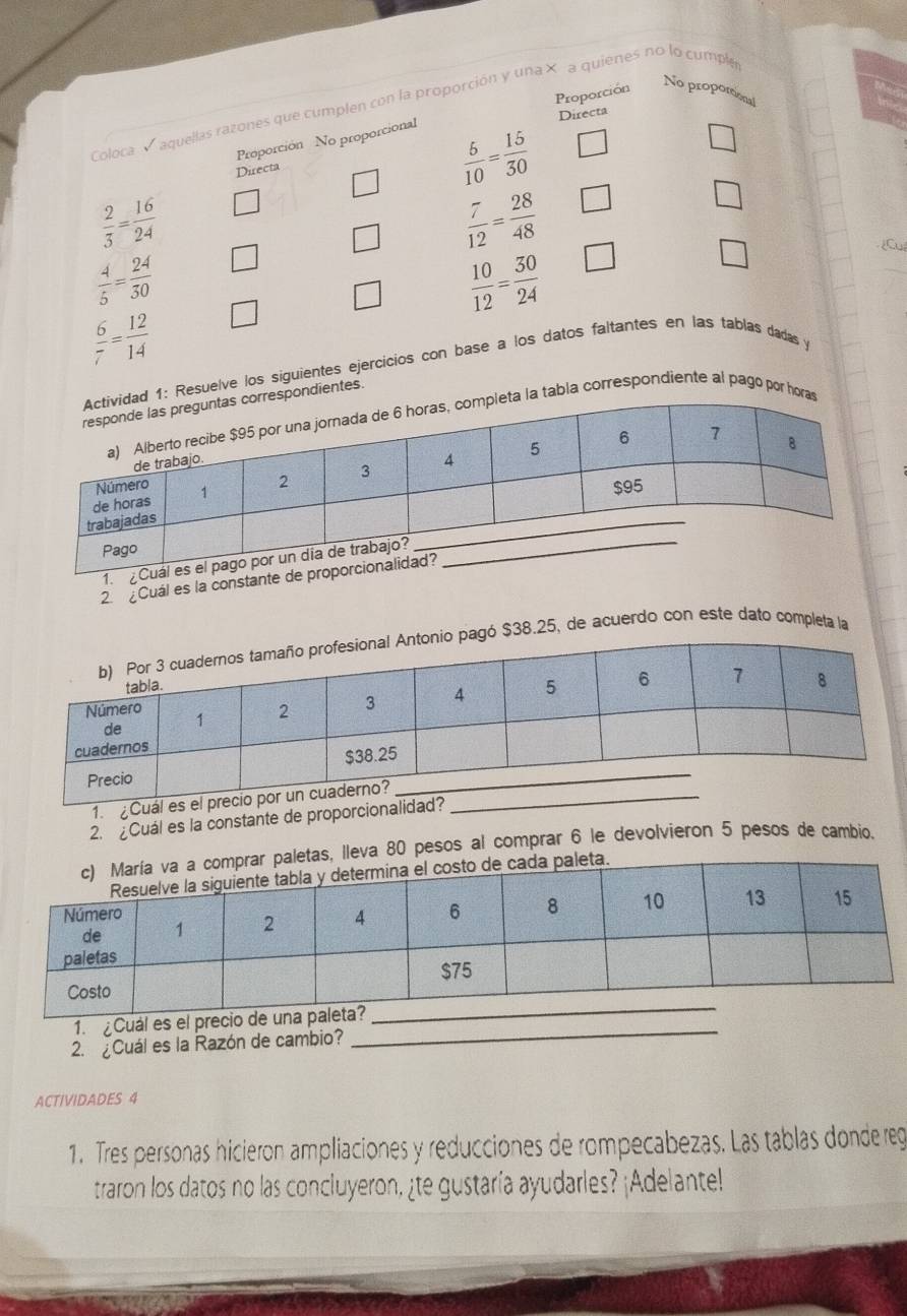 Proporción 
No proporional 
Coloca Vaquellas razones que cumplen con la proporción y una × a quienes no lo cumpl 
Directa 
Proporción No proporcional 
Directa
 6/10 = 15/30 
 2/3 = 16/24 
 7/12 = 28/48 
□
 4/5 = 24/30 
 10/12 = 30/24 
□ 
Cu
 6/7 = 12/14 
: Resuelve los siguientes ejercicios con base a los datos faltantes en las tablas dadas y 
ondientes. 
tabla correspondiente al pago por h 
1. 
2. ¿Cuál es la constante 
ó $38.25, de acuerdo con este dato completa la 
1. ¿Cuál es el preci 
2. ¿Cuál es la constante de proporcionalidad?
80 pesos al comprar 6 le devolvieron 5 pesos de cambio. 
1. ¿Cuál es 
2 Cuál es la Razón de cambio? 
_ 
ACTIVIDADES 4 
1. Tres personas hicieron ampliaciones y reducciones de rompecabezas. Las tablas donde reg 
traron los datos no las conciuyeron, ¿te gustaría ayudarles? ¡Adelante!