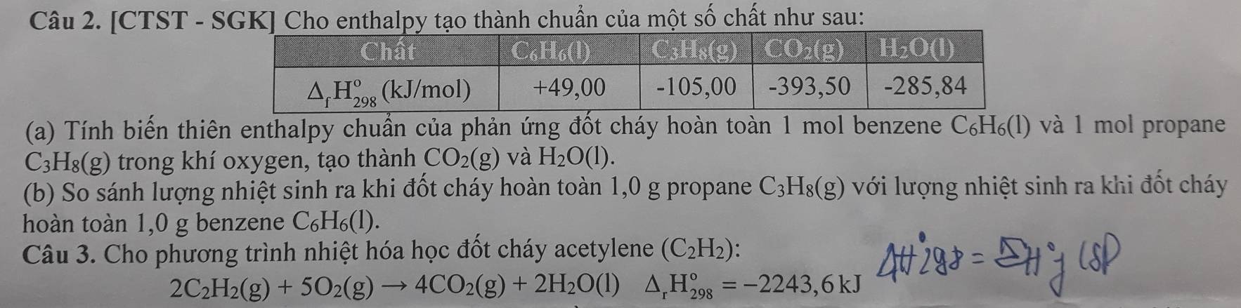 [CTST - SGK] Cho enthalpy tạo thành chuẩn của một số chất như sau:
(a) Tính biến thiên enthalpy chuẩn của phản ứng đốt cháy hoàn toàn 1 mol benzene C₆H₆(l) và 1 mol propane
C_3H_8(g) trong khí oxygen, tạo thành CO_2(g) và H_2O(l).
(b) So sánh lượng nhiệt sinh ra khi đốt cháy hoàn toàn 1,0 g propane C_3H_8(g) với lượng nhiệt sinh ra khi đốt cháy
hoàn toàn 1,0 g benzene C_6H_6(l).
Câu 3. Cho phương trình nhiệt hóa học đốt cháy acetylene (C_2H_2)
2C_2H_2(g)+5O_2(g)to 4CO_2(g)+2H_2O(l) △ _rH_(298)°=-2243,6kJ