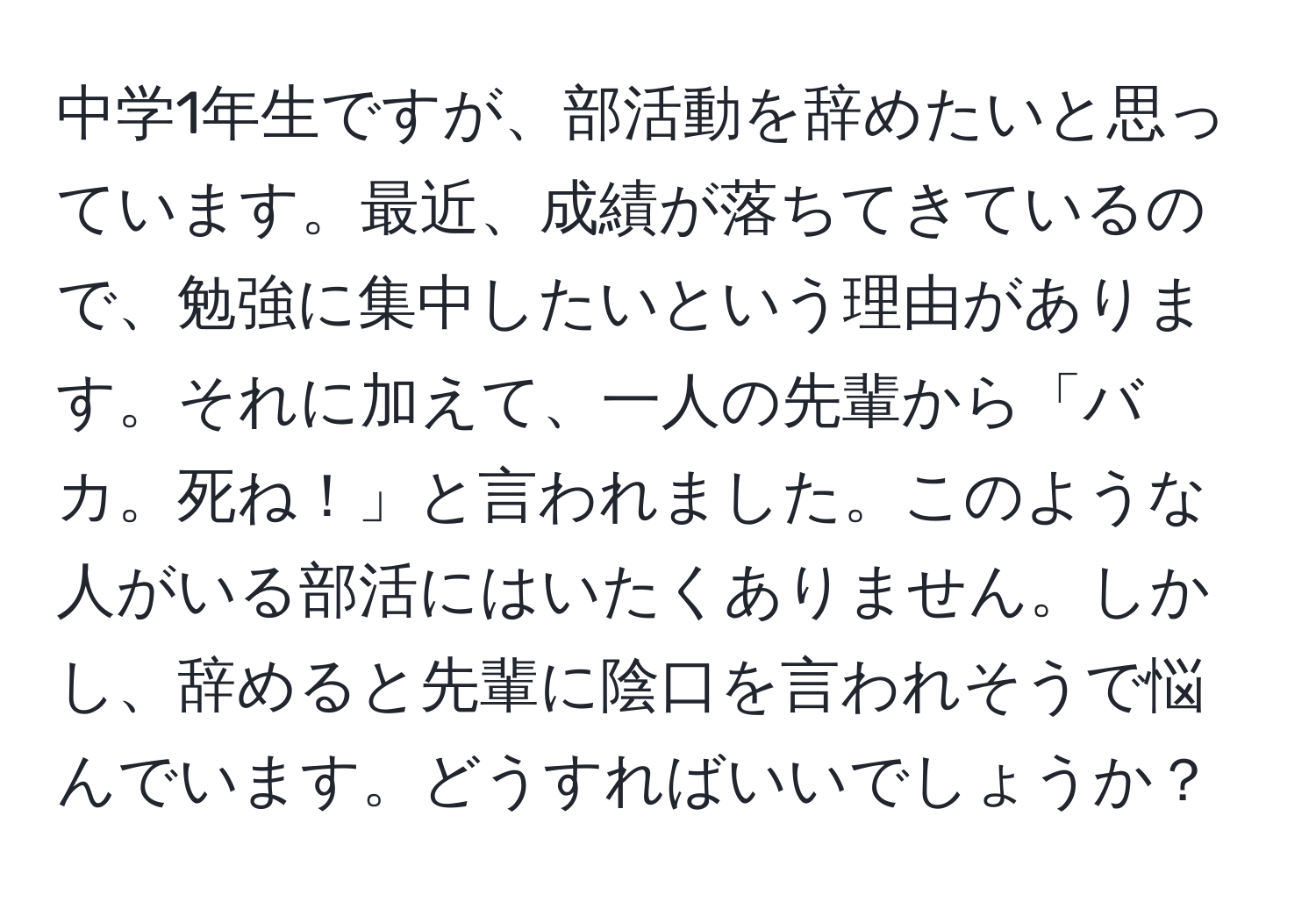 中学1年生ですが、部活動を辞めたいと思っています。最近、成績が落ちてきているので、勉強に集中したいという理由があります。それに加えて、一人の先輩から「バカ。死ね！」と言われました。このような人がいる部活にはいたくありません。しかし、辞めると先輩に陰口を言われそうで悩んでいます。どうすればいいでしょうか？