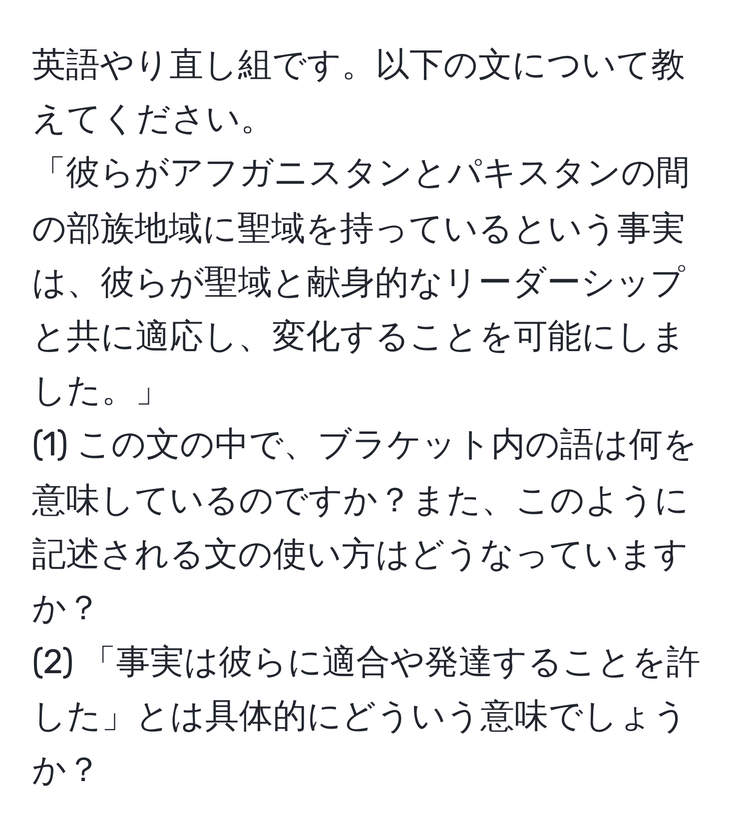 英語やり直し組です。以下の文について教えてください。  
「彼らがアフガニスタンとパキスタンの間の部族地域に聖域を持っているという事実は、彼らが聖域と献身的なリーダーシップと共に適応し、変化することを可能にしました。」  
(1) この文の中で、ブラケット内の語は何を意味しているのですか？また、このように記述される文の使い方はどうなっていますか？  
(2) 「事実は彼らに適合や発達することを許した」とは具体的にどういう意味でしょうか？