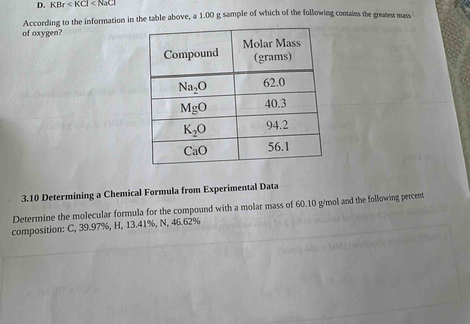 KBr
According to the information in the table above, a 1.00 g sample of which of the following contains the greatest mass
of oxygen?
3.10 Determining a Chemical Formula from Experimental Data
Determine the molecular formula for the compound with a molar mass of 60.10 g/mol and the following percent
composition: C, 39.97%, H, 13.41%, N, 46.62%