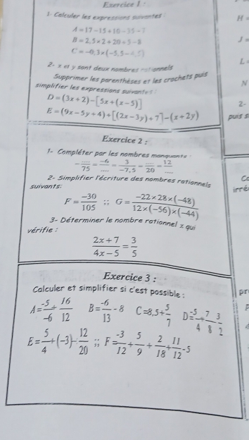 1: Calculer les expressions suiventes H=
A=17-15+10-35-7
B=2.5* 2+20+5-8
J=
C=-0,3* (-5,5-4,5)
L 
2: x et y sant deux nombres rationnels 
Supprimer les parenthèses et les crachets puis 
N 
simplifier les expressions suivante ?
D=(3x+2)-[5x+(x-5)]
2-
E=(9x-5y+4)+[(2x-3y)+7]-(x+2y) puis s 
Exercice 2 : 
1- Compléter par les nombres manquant
- (...)/75 = (-6)/... = 3/-7.5 = (...)/20 = 12/... 
2- Simplifier l'écriture des nombres rationnels 
suivants.
F= (-30)/105 ; G= (-22* 28* (-48))/12* (-56)* (-44) 
3- Déterminer le nombre rationnel z qui 
vérifie :
 (2x+7)/4x-5 = 3/5 
Exercice 3 : 
Calculer et simplifier si c'est possible : pr
A= (-5)/-6 + 16/12  B= (-6)/13 -8 C=8,5+ 5/7  D= 5/4 + 7/8  3/2 .
E= 5/4 +(-3)- 12/20 ; F= (-3)/12 + 5/9 + 2/18 + 11/12 -5