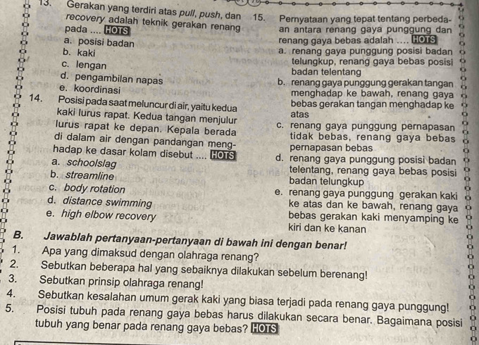 Gerakan yang terdiri atas pull, push, dan 15. Pernyataan yang tepat tentang perbeda-
recovery adalah teknik gerakan renang
pada .... HOTS an antara renang gaya punggung dan
a. posisi badan renang gaya bebas adalah   HOTS
b. kaki a. renang gaya punggung posisi badan
telungkup, renang gaya bebas posisi
c. lengan badan telentang
d. pengambilan napas b. renang gaya punggung gerakan tangan
e. koordinasi menghadap ke bawah, renang gaya
14. Posisi pada saat meluncur di air, yaitu kedua atas bebas gerakan tangan menghadap ke
kaki lurus rapat. Kedua tangan menjulur
lurus rapat ke depan. Kepala berada c. renang gaya punggung pernapasan
tidak bebas, renang gaya bebas
di dalam air dengan pandangan meng- pernapasan bebas
hadap ke dasar kolam disebut .... HOTS d. renang gaya punggung posisi badan
a. schoolslag telentang, renang gaya bebas posisi
b. streamline badan telungkup
c. body rotation e. renang gaya punggung gerakan kaki
d. distance swimming ke atas dan ke bawah, renang gaya
e. high elbow recovery bebas gerakan kaki menyamping ke
kiri dan ke kanan
B. Jawablah pertanyaan-pertanyaan di bawah ini dengan benar!
1. Apa yang dimaksud dengan olahraga renang?
2. Sebutkan beberapa hal yang sebaiknya dilakukan sebelum berenang!
3. Sebutkan prinsip olahraga renang!
4. Sebutkan kesalahan umum gerak kaki yang biasa terjadi pada renang gaya punggung!
5.  Posisi tubuh pada renang gaya bebas harus dilakukan secara benar. Bagaimana posisi
tubuh yang benar pada renang gaya bebas? HOIS