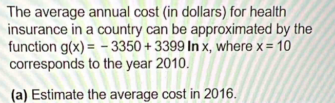 The average annual cost (in dollars) for health 
insurance in a country can be approximated by the 
function g(x)=-3350+3399ln x , where x=10
corresponds to the year 2010. 
(a) Estimate the average cost in 2016.