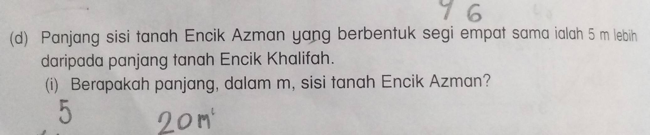 Panjang sisi tanah Encik Azman yang berbentuk segi empat sama ialah 5 m lebih 
daripada panjang tanah Encik Khalifah. 
(i) Berapakah panjang, dalam m, sisi tanah Encik Azman?