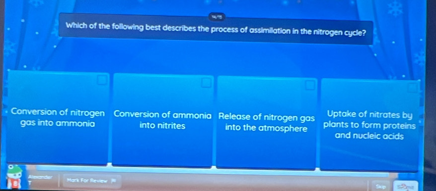 Which of the following best describes the process of assimilation in the nitrogen cycle?
Uptake of nitrates by
Conversion of nitrogen Conversion of ammonia Release of nitrogen gas plants to form proteins
gas into ammonia into nitrites into the atmosphere and nucleic acids
Apeát Mark For Review