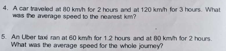 A car traveled at 80 km/h for 2 hours and at 120 km/h for 3 hours. What 
was the average speed to the nearest km? 
5. An Uber taxi ran at 60 km/h for 1.2 hours and at 80 km/h for 2 hours. 
What was the average speed for the whole journey?