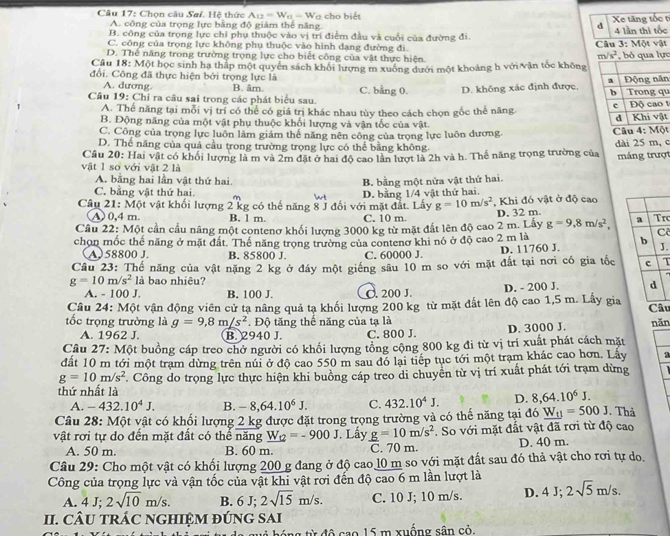 Chọn câu Sai. Hệ thức A_12=W_t1-W_t cho biết
A. công của trọng lực bằng độ giảm thể năng. d Xe tăng tốc t
B. công của trọng lực chỉ phụ thuộc vào vị trí điểm đầu và cuối của đường đi. 4 lần thì tốc
C. công của trọng lực không phụ thuộc vào hình dang đường đi.  Câu 3: Một vật
D. Thế năng trong trường trọng lực cho biết công của vật thực hiện.
m/s^2
Câu 18: Một học sinh ha thấp một quyển sách khối lượng m xuống dưới một khoảng h với vận tốc khônglực
đổi. Công đã thực hiện bởi trọng lực là n
A. dương B. âm. C. bằng 0. D. không xác định được,
Câu 19: Chỉ ra câu sai trong các phát biểu sau. u
A. Thế năng tại mỗi vị trí có thể có giá trị khác nhau tùy theo cách chọn gốc thế năng. tt
B. Động năng của một vật phụ thuộc khối lượng và vận tốc của vật.
C. Công của trọng lực luôn làm giảm thế năng nên công của trọng lực luôn dương. Câu 4: Một
D. Thế năng của quả cầu trong trường trọng lực có thể bằng không. dài 25 m, c
Câu 20: Hai vật có khối lượng là m và 2m đặt ở hai độ cao lần lượt là 2h và h. Thế năng trọng trường của máng trượt
vật 1 số với vật 2 là
A. bằng hai lần vật thứ hai. B. bằng một nửa vật thứ hai.
C. bằng vật thứ hai. D. bằng 1/4 vật thứ hai.
Wt
Câu 21: Một vật khối lượng 2 kg có thế năng 8 J đối với mặt đất. Lấy g=10m/s^2 , Khi đó vật ở độ cao
A) 0,4 m. B. l m. C. 10 m. D. 32 m.
Cầu 22: Một cần cầu nâng một contenơ khối lượng 3000 kg từ mặt đất lên độ cao 2 m. Lấy g=9,8m/s^2, r
C
chọn mốc thế năng ở mặt đất. Thế năng trọng trường của contenơ khi nó ở độ cao 2 m là .
A. 58800 J. B. 85800 J. C. 60000 J. D. 11760 J.
Câu 23: Thế năng của vật nặng 2 kg ở đáy một giếng sâu 10 m so với mặt đất tại nơi có gia tốcT
g=10m/s^2 là bao nhiêu? 
A. - 100 J. B. 100 J. C. 200 J. D. - 200 J.
Câu 24: Một vận động viên cử tạ nâng quả tạ khối lượng 200 kg từ mặt đất lên độ cao 1,5 m. Lấy giau
tốc trọng trường là g=9,8m/s^2. Độ tăng thế năng của tạ là năn
A. 1962 J. B. 2940 J. C. 800 J. D. 3000 J.
Câu 27: Một buồng cáp treo chở người có khối lượng tổng cộng 800 kg đi từ vị trí xuất phát cách mặt
dất 10 m tới một trạm dừng trên núi ở độ cao 550 m sau đó lại tiếp tục tới một trạm khác cao hơn. Lấy a
g=10m/s^2. Công do trọng lực thực hiện khi buồng cáp treo di chuyển từ vị trí xuất phát tới trạm dừng
thứ nhất là
A. -432.10^4J. B. -8,64.10^6J. C. 432.10^4J.
D. 8,64.10^6J.
Câu 28: Một vật có khối lượng 2 kg được đặt trong trọng trường và có thế năng tại đó _ W_t1=500J. Thả
vật rơi tự do đến mặt đất có thế năng _ W_t2=-900J. Lấy _ g=10m/s^2. So với mặt đất vật đã rơi từ độ cao
A. 50 m. B. 60 m. C. 70 m. D. 40 m.
Câu 29: Cho một vật có khối lượng 200 g đang ở độ cao 10 m so với mặt đất sau đó thả vật cho rơi tự do.
Công của trọng lực và vận tốc của vật khi vật rơi đến độ cao 6 m lần lượt là
A. 4J;2sqrt(10)m/s. B. 6 J; 2sqrt(15)m/s. C. 10 J; 10 m/s. D. 4J;2sqrt(5)m/s.
II. CÂU TRÁC NGHIệM đÚNG SAI
g từ  độ  cao 15 m xuống sân cỏ.